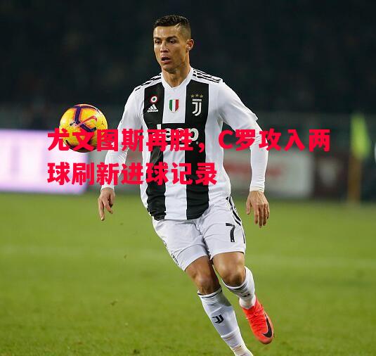 德信体育-尤文图斯再胜，C罗攻入两球刷新进球记录