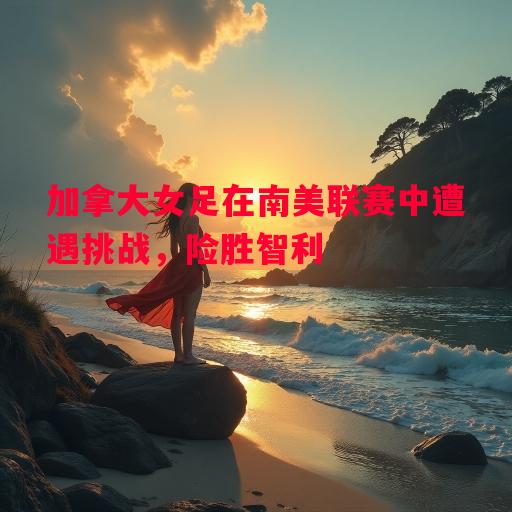 德信app下载-加拿大女足在南美联赛中遭遇挑战，险胜智利