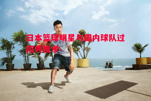 日本篮球明星与国内球队过招秀技术 日本篮球明星与国内球队过招秀技术