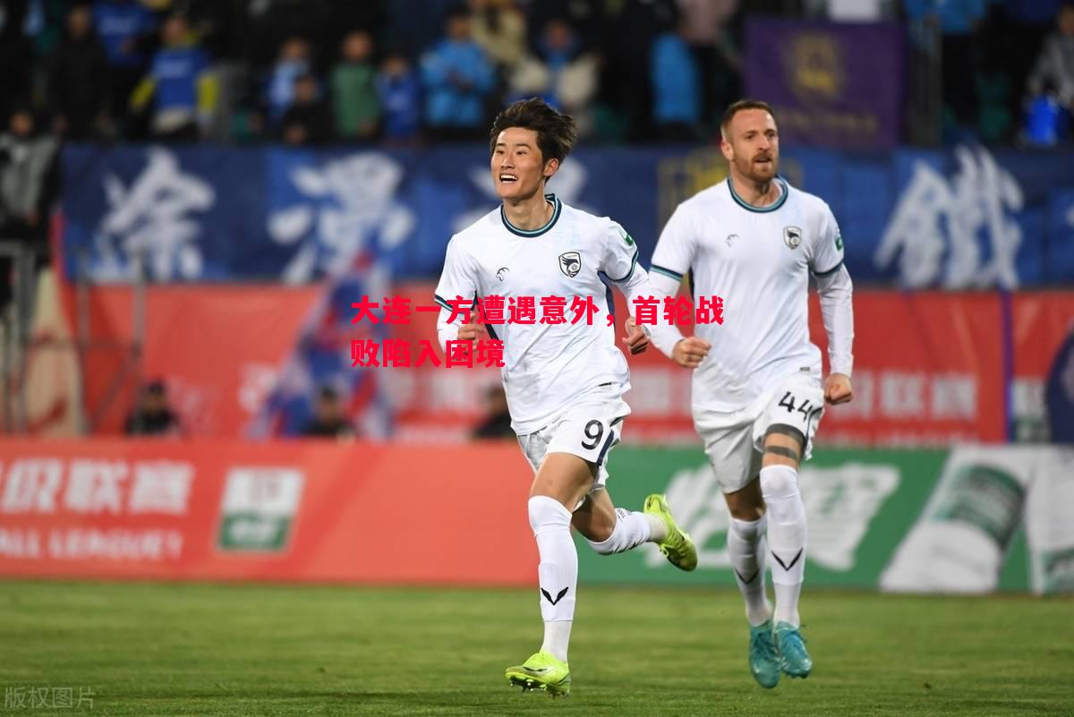 大连一方遭遇意外,首轮战败陷入困境 大连一方遭遇意外,首轮战败陷入困境