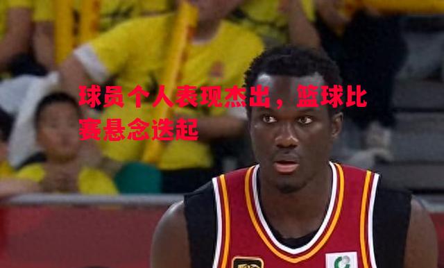 球员个人表现杰出，篮球比赛悬念迭起