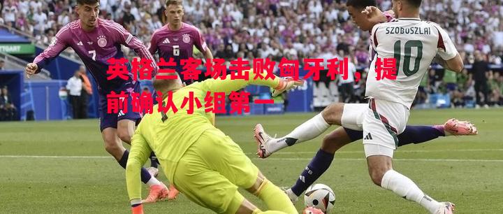 英格兰客场击败匈牙利,提前确认小组第一 英格兰客场击败匈牙利,提前确认小组第一