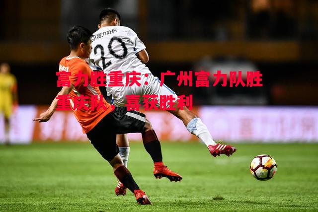 德信app下载-富力胜重庆：广州富力队胜重庆队，喜获胜利