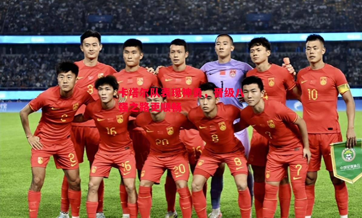 德信app下载-卡塔尔队表现神勇，晋级八强之路更顺畅