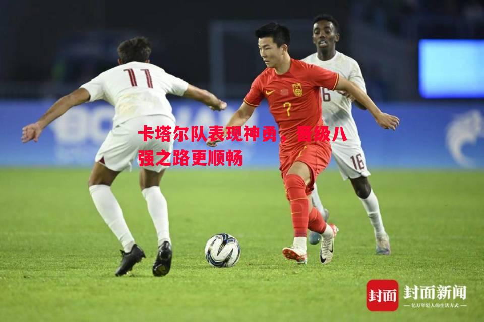 卡塔尔队表现神勇，晋级八强之路更顺畅
