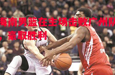 海南男篮在主场击败广州队,豪取胜利 海南男篮在主场击败广州队,豪取胜利